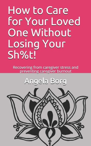How to Care for Your Loved One Without Losing Your Sh%t! Recovering from Caregiver Stress and Preventing Caregiver Burnout