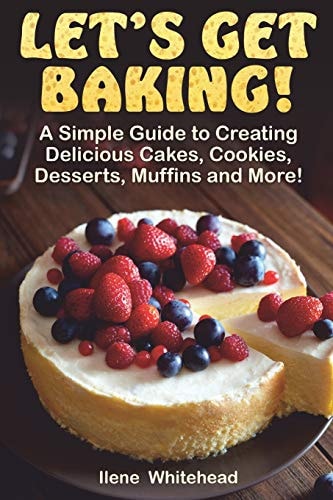 Let's Get Baking! A Simple Guide to Creating Delicious Cakes, Cookies, Desserts, Muffins and More!