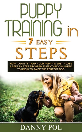 Puppy Training in 7 Easy Steps How to Potty Train Your Puppy in Just 7 Days a Step by Step Program Everything You Need to Know to Raise the Perfect Dog