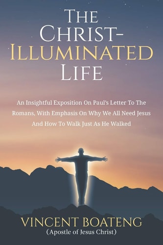 The Christ-Illuminated Life An Insightful Exposition On Paul's Letter To the Romans, with Emphasis On Why We All Need Jesus And How To Walk Just As He Walked