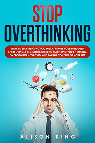 Stop Overthinking How to Stop Thinking Too Much, Rewire Your Mind and Start Living. a Beginner's Guide to Mastering Your Thinking, Overcoming Negativity and Taking Control of Your Life