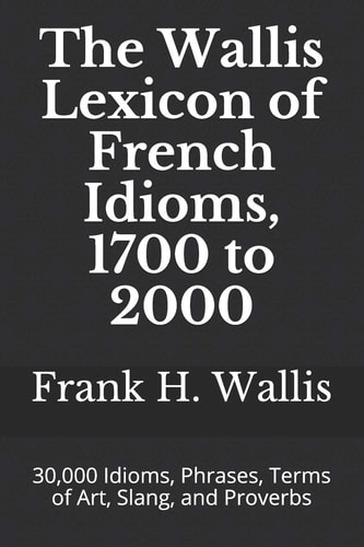 The Wallis Lexicon of French Idioms, 1700 to 2000 30,000 Idioms, Phrases, Terms of Art, Slang, and Proverbs