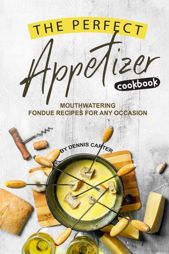 The Perfect Appetizer Cookbook Mouthwatering Fondue Recipes for Any Occasion