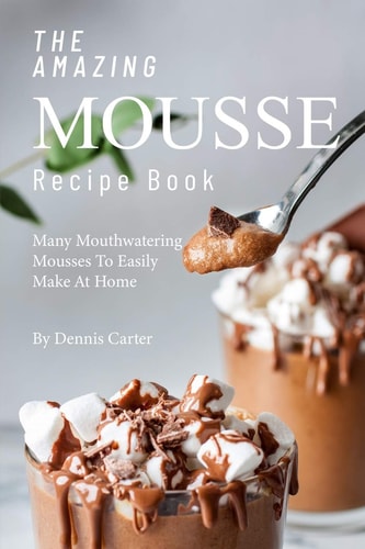 The Amazing Mousse Recipe Book Many Mouthwatering Mousses to Easily Make at Home