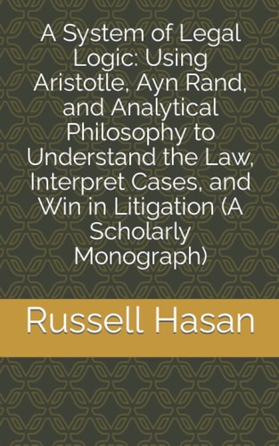 A System of Legal Logic Using Aristotle, Ayn Rand, and Analytical Philosophy to Understand the Law, Interpret Cases, and Win in Litigation (A Scholarly Monograph)