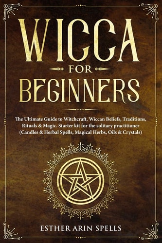 Wicca for Beginners The Ultimate Guide to Witchcraft, Wiccan Beliefs, Traditions, Rituals and Magic. Starter Kit for the Solitary Practitioner (Candles and Herbal Spells, Magical Herbs, Oils and Crystals)