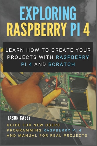 Exploring Raspberry Pi 4 Learn How to Create Your Projects with Raspberry Pi 4 and Scratch, Guide for New Users Programming Raspberry Pi 4 and Manual for Real Projects