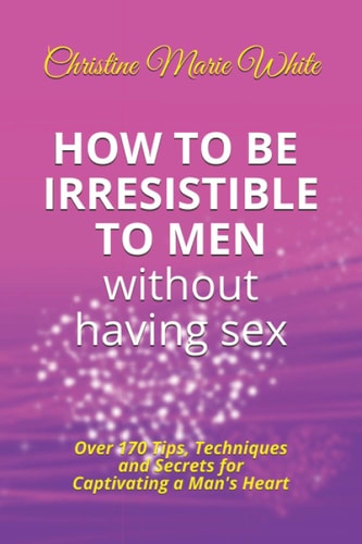 How to Be Irresistible to Men Without Having Sex Over 170 Tips, Techniques and Secrets to Captivating a Man's Heart (An Integrity Dating Success System Book)