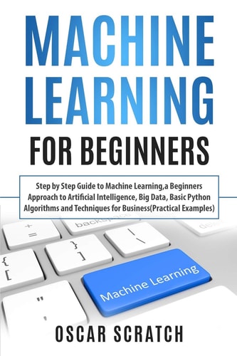 Machine Learning for Beginners Step-By-Step Guide to Machine Learning, a Beginners Approach to Artificial Intelligence,Big Data,Basic Python Algorithms, and Techniques for Business(Practical Example)