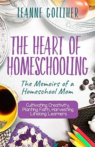 The Heart of Homeschooling The Memoirs of a Homeschool Mom, Cultivating Creativity, Planting Faith, Harvesting Lifelong Learners