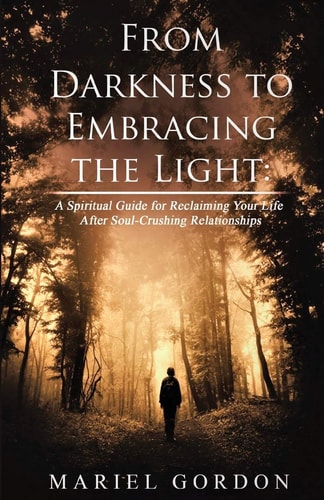 From Darkness to Embracing the Light A Spiritual Guide for Reclaiming Your Life After Soul-Crushing Relationships