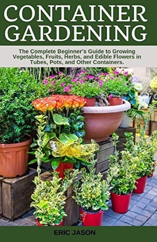 Container Gardening A Complete Beginner's Guide to Growing Vegetables, Fruits, Herbs, and Edible Flowers in Tubes, Pot, and Other Containers