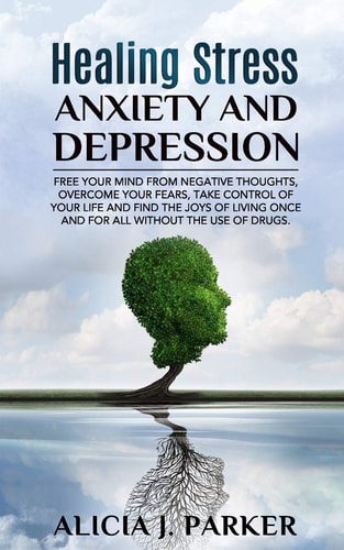 Healing Stress, Anxiety and Depression Liber Your Mind from Negative Thoughts, Overcome Your Fears, Take Control Your Life and Find the Joy of Living Once and for All Without the Use of Drugs