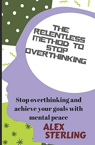 The Relentless Method to Stop Overthinking Stop Overthinking and Achieve Your Goals with Mental Peace