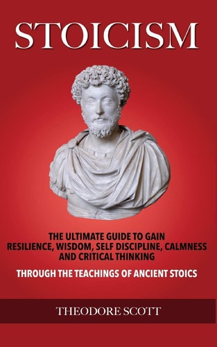 Stoicism The Ultimate Guide to Gain Resilience, Wisdom, Self Discipline, Calmness, and Critical Thinking Through the Teachings of Ancient Stoics