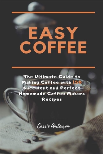 Easy Coffee The Ultimate Guide to Making Coffee with 150 Succulent and Perfect Homemade Coffee Makers Recipes
