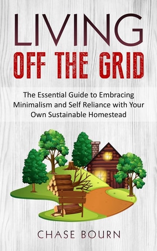 Living Off The Grid The Essential Guide to Embracing Minimalism and Self Reliance with Your Own Sustainable Homestead