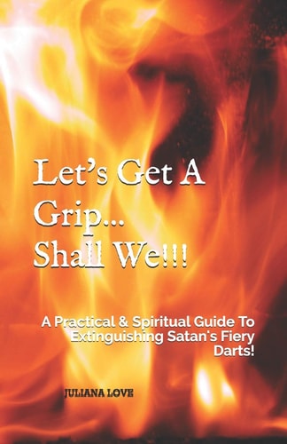 Let's Get a Grip... Shall We!!! A Practical and Spiritual Guide to Extinguishing Satan's Fiery Darts!