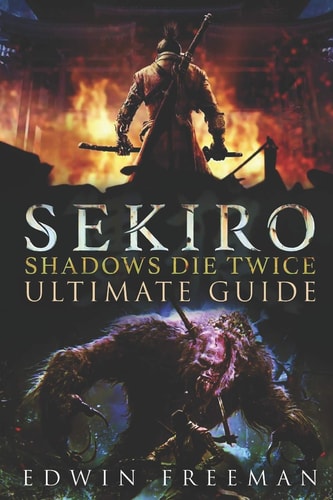 Sekiro Shadows Die Twice Ultimate Game Guide: Important Tips, Combat, Walkthrough For Each Zone, Boss Battles And Guides, All Endings, Secret Locations and More