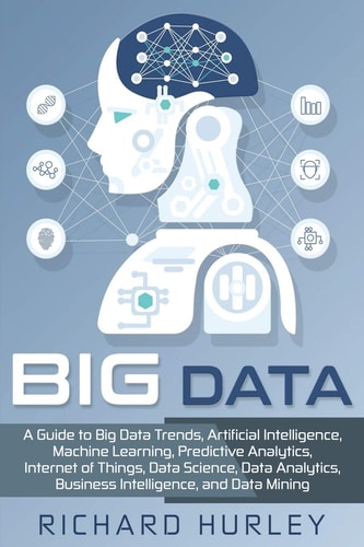 Big Data A Guide to Big Data Trends, Artificial Intelligence, Machine Learning, Predictive Analytics, Internet of Things, Data Science, Data Analytics, Business Intelligence, and Data Mining