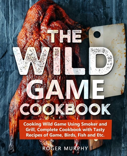 The Wild Game Cookbook Cooking Wild Game Using Smoker and Grill, Complete Cookbook with Tasty Recipes of Game, Birds, Fish and Etc