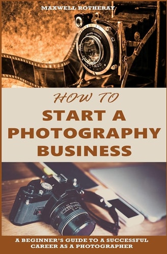 How to Start a Photography Business A Beginner's Guide to a Successful Career As a Photographer