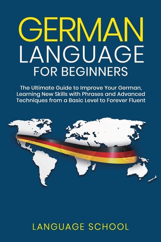 German Language for Beginners The Ultimate Guide to Improve Your German, Learning New Skills with Phrases and Advanced Techniques from a Basic German to Forever Fluent