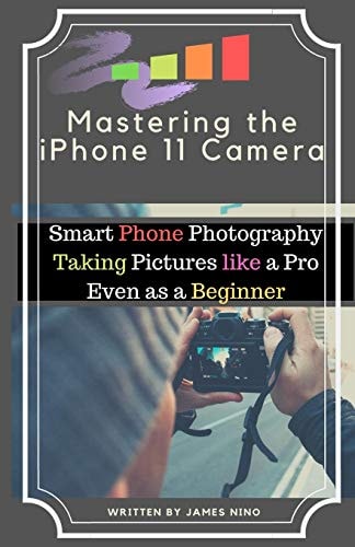 Mastering the IPhone 11 Camera Smart Phone Photography Taking Pictures Like a Pro Even As a Beginner