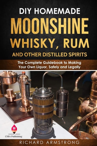 DIY Homemade Moonshine, Whisky, Rum, and Other Distilled Spirits The Complete Guidebook to Making Your Own Liquor, Safely and Legally