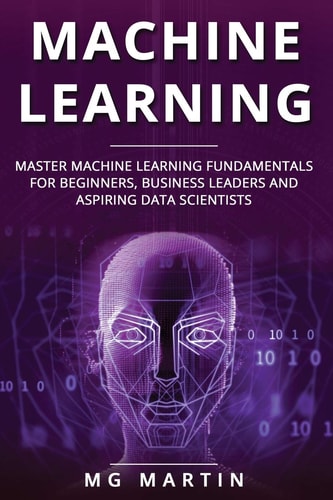 Machine Learning Master Machine Learning Fundamentals for Beginners, Business Leaders and Aspiring Data Scientists