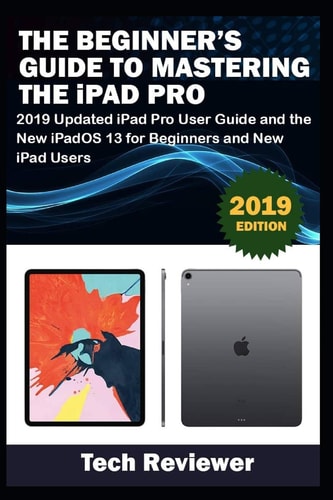 The Beginner's Guide to Mastering the IPad Pro 2019 Updated IPad Pro User Guide and the New IPadOS 13 for Beginners and New IPad Users