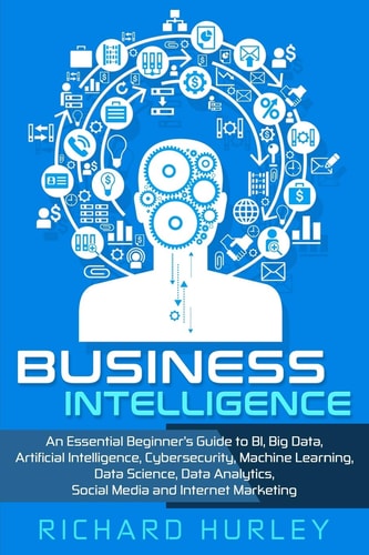 Business Intelligence An Essential Beginner's Guide to BI, Big Data, Artificial Intelligence, Cybersecurity, Machine Learning, Data Science, Data Analytics, Social Media and Internet Marketing