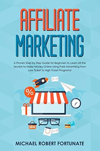 Affiliate Marketing A Proven Step by Step Guide for Beginners to Learn All the Secrets to Make Money Online Using Paid Advertising from Low Ticket to High Ticket Programs!