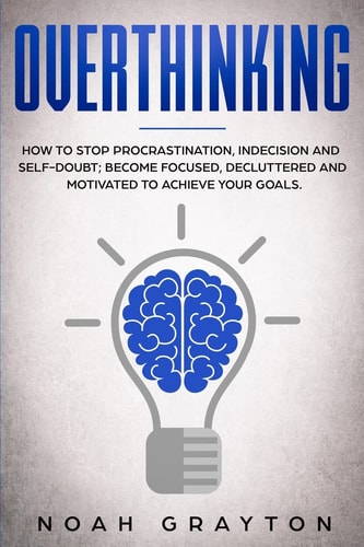 Overthinking How To Stop Procrastination, Indecision And Self-Doubt; Become Focused, Decluttered And Motivated To Achieve Your Goals.