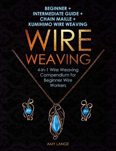 Wire Weaving Beginner + Intermediate Guide + Chain Maille + Kumihimo Wire Weaving: 4-In-1 Wire Weaving Compendium for Beginners