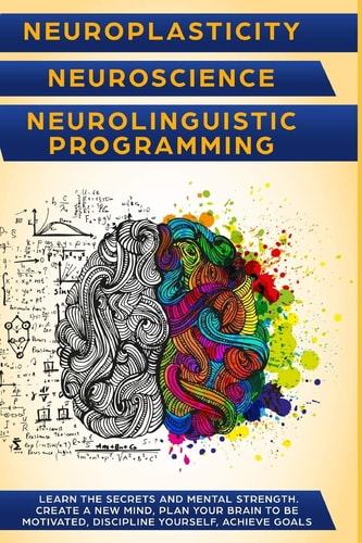 Neuroplasticity + Neuroscience + Neurolinguistic Programming Discover the Secrets and Mental Strength. Create a New Mind, Plan Your Brain to Be Motivated, Discipline Yourself, Achieve Goals