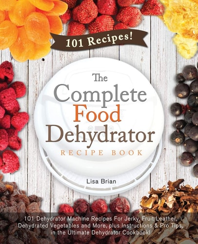 The Complete Food Dehydrator Recipe Book 101 Dehydrator Machine Recipes For Jerky, Fruit Leather, Dehydrated Vegetables and More, Plus Instructions & Pro Tips, in the Ultimate Dehydrator Cookbook!