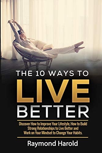The 10 Ways to Live Better Discover How to Improve Your Lifestyle, How to Build Strong Relationships to Live Better and Work on Your Mindset to Change Your Habits
