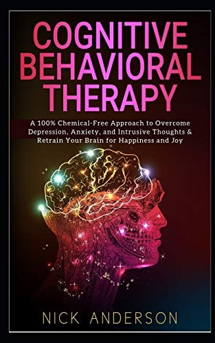 Cognitive Behavioral Therapy A 100% Chemical-Free Approach to Overcome Depression, Anxiety, and Intrusive Thoughts and Retrain Your Brain for Happiness and Joy