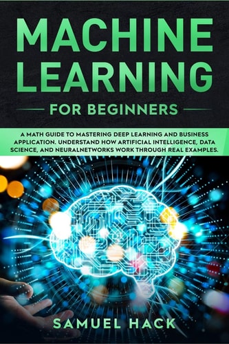 Machine Learning for Beginners A Math Guide to Mastering Deep Learning and Business Application. Understand How Artificial Intelligence, Data Science, and Neural Networks Work Through Real Examples