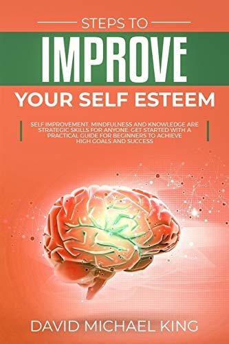 Steps to Improve Your Self Esteem Self Improvement, Mindfulness and Knowledge Are Strategic Skills for Anyone. Get Started with a Practical Guide for Beginners to Achieve High Goals and Success