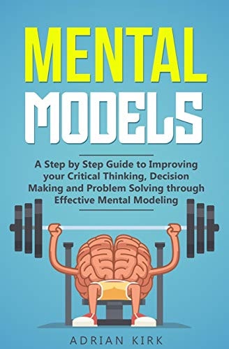 Mental Models A Step by Step Guide to Improving Your Critical Thinking, Decision Making and Problem Solving Through Effective Mental Modeling