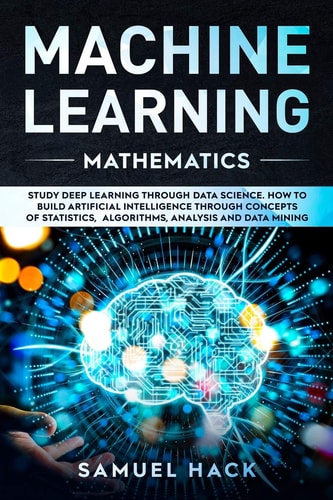Machine Learning Mathematics Study Deep Learning Through Data Science. How to Build Artificial Intelligence Through Concepts of Statistics, Algorithms, Analysis and Data Mining