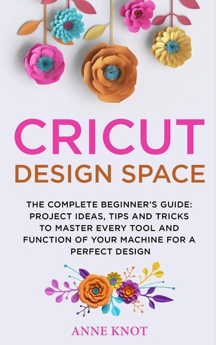 Cricut Design Space The Complete Beginner's Guide : Projects, Ideas, Tips and Tricks to Master Every Tool and Function of Your Machine for a Perfect Design