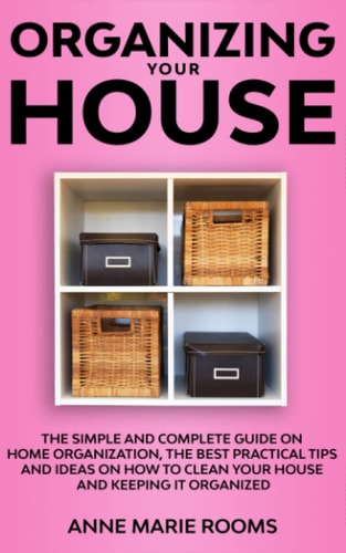 Organizing Your House The Simple And Complete Guide On Home Organization, The Best Practical Tips And Ideas On How To Clean Your House And Keep It Clean