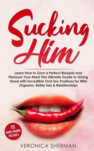 Sucking Him Learn How to Give a Perfect Blowjob and Pleasure Your Man! The Ultimate Guide to Giving Head with Incredible Oral Sex Positions for Wild Orgasms, Better Sex & Relationships (with Images)
