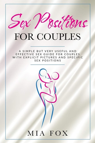 Sex Positions for Couples A Simple But Very Useful and Effective Sex Guide for Couples, with Explicit Pictures and Specific Sex Positions