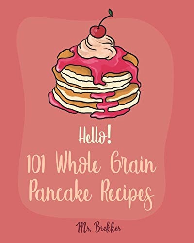Hello! 101 Whole Grain Pancake Recipes Best Whole Grain Pancake Cookbook Ever For Beginners [Kids Pancake Cookbook, Overnight Oatmeal Cookbook, Simply Vegan Cookbook, Banana Bread Recipe] [Book 1]