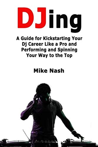 Djing A Guide for Kickstarting Your Dj Career Like a Pro and Performing and Spinning Your Way to the Top