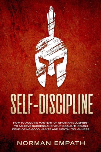 Self Discipline How to Acquire Mastery of Spartan Blueprint to Achieve Success And Your Goals, Through Developing Good Habits And Mental Toughness